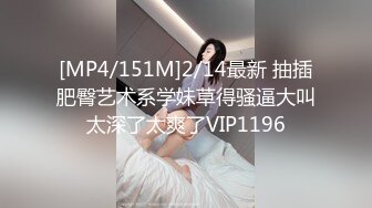 [MP4/151M]2/14最新 抽插肥臀艺术系学妹草得骚逼大叫太深了太爽了VIP1196