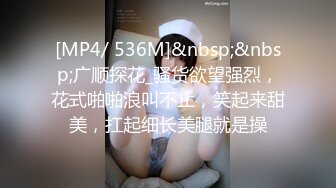 [MP4/ 536M]&nbsp;&nbsp;广顺探花_骚货欲望强烈，花式啪啪浪叫不止，笑起来甜美，扛起细长美腿就是操