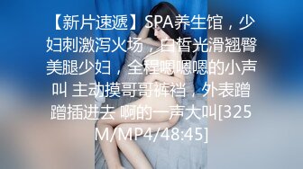 【新片速遞】SPA养生馆，少妇刺激泻火场，白皙光滑翘臀美腿少妇，全程嗯嗯嗯的小声叫 主动摸哥哥裤裆，外表蹭蹭插进去 啊的一声大叫[325M/MP4/48:45]