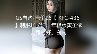 GS自购-售价16【 KFC-436 】制服JK学妹。年轻版黄圣依。身材好。白内