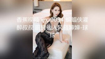 香蕉视频 xjx-0094 蝙蝠侠灌醉叔叔 厨房後入风骚婶婶-球球