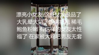 漂亮小女友 这身材太极品了 大乳晕大奶子饱满挺翘 稀毛鲍鱼粉嫩 有这样的女友太性福了 在家被大鸡吧男友无套