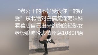 “老公干的不好受没你干的好受”东北话对白搞笑淫荡妹妹看着店自己出来约炮的轻熟女老板娘呻吟表情淫荡1080P原版