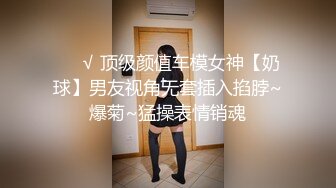 ❤️√ 顶级颜值车模女神【奶球】男友视角无套插入掐脖~爆菊~猛操表情销魂