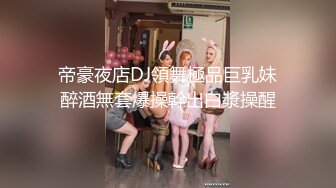 帝豪夜店DJ領舞極品巨乳妹醉酒無套爆操幹出白漿操醒