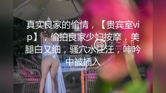 真实良家的偷情，【贵宾室vip】，偷拍良家少妇按摩，美腿白又细，骚穴水汪汪，呻吟中被插入