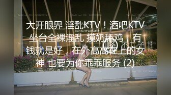 大开眼界 淫乱KTV！酒吧KTV坐台全裸淫乱 摸奶舔鸡，有钱就是好，在外高高在上的女神 也要为你乖乖服务 (2)