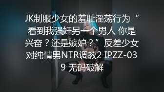 JK制服少女的羞耻淫荡行为“看到我强奸另一个男人 你是兴奋？还是嫉妒？”反差少女对纯情男NTR调教2 IPZZ-039 无码破解