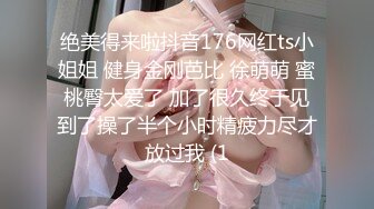 绝美得来啦抖音176网红ts小姐姐 健身金刚芭比 徐萌萌 蜜桃臀太爱了 加了很久终于见到了操了半个小时精疲力尽才放过我 (1