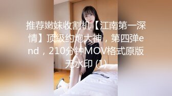 推荐嫩妹收割机【江南第一深情】顶级约炮大神，第四弹end，210分钟MOV格式原版无水印 (1)