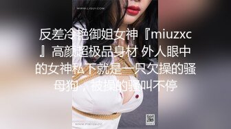 反差冷艳御姐女神『miuzxc』高颜超极品身材 外人眼中的女神私下就是一只欠操的骚母狗，被操的骚叫不停