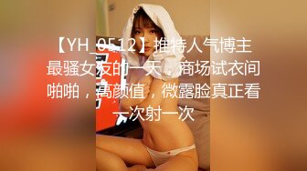 【YH_0512】推特人气博主 最骚女友的一天，商场试衣间啪啪，高颜值，微露脸真正看一次射一次