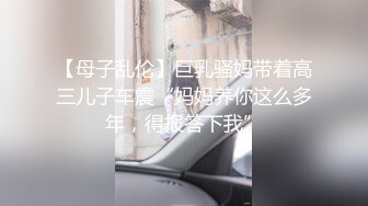 【母子乱伦】巨乳骚妈带着高三儿子车震“妈妈养你这么多年，得报答下我”