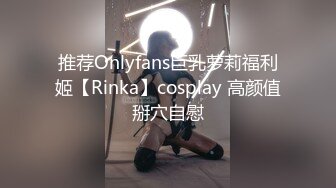 推荐Onlyfans巨乳萝莉福利姬【Rinka】cosplay 高颜值掰穴自慰