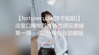 【fortunecutie(饼干姐姐)】浴室口爆推荐推特性感反差婊第一弹，300分钟粉丝珍藏版