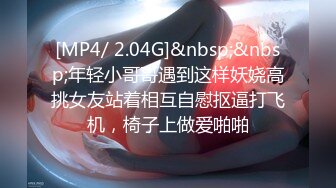 [MP4/ 2.04G]&nbsp;&nbsp;年轻小哥哥遇到这样妖娆高挑女友站着相互自慰抠逼打飞机，椅子上做爱啪啪