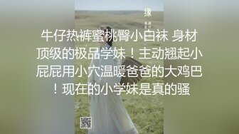 牛仔热裤蜜桃臀小白袜 身材顶级的极品学妹！主动翘起小屁屁用小穴温暖爸爸的大鸡巴！现在的小学妹是真的骚