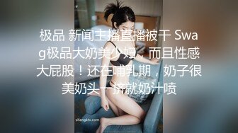 极品 新闻主播直播被干 Swag极品大奶美少妇，而且性感大屁股！还在哺乳期，奶子很美奶头一挤就奶汁喷