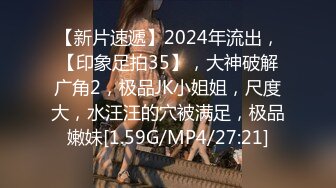 【新片速遞】2024年流出，【印象足拍35】，大神破解广角2，极品JK小姐姐，尺度大，水汪汪的穴被满足，极品嫩妹[1.59G/MP4/27:21]