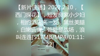 【新片速遞】2022.2.10，【西门探花】，短发良家小少妇，相约酒店来一发，黑丝美腿，白嫩圆臀。处处是战场，浪叫连连[517MB/MP4/01:11:22]