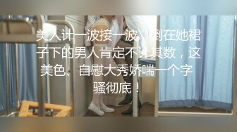 美人计一波接一波，倒在她裙子下的男人肯定不计其数，这美色、自慰大秀娇喘一个字 骚彻底！