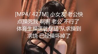 [MP4/ 427M] 小女友 老公快点操死我 啊啊 老公 不行了 体育生操逼就是猛 从求操到求饶 已经操坏掉了