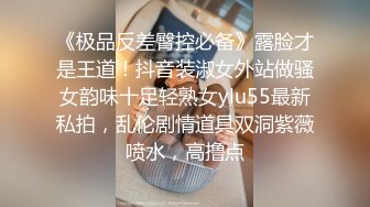 《极品反差臀控必备》露脸才是王道！抖音装淑女外站做骚女韵味十足轻熟女ylu55最新私拍，乱伦剧情道具双洞紫薇喷水，高撸点