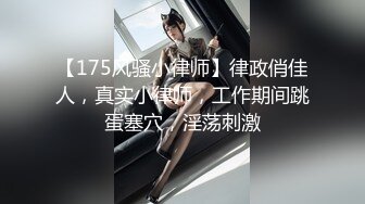 【175风骚小律师】律政俏佳人，真实小律师，工作期间跳蛋塞穴，淫荡刺激