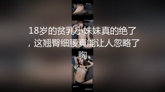 18岁的贫乳小妹妹真的绝了，这翘臀细腰真能让人忽略了胸