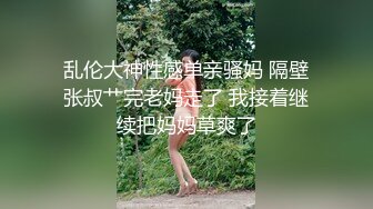 乱伦大神性感单亲骚妈 隔壁张叔艹完老妈走了 我接着继续把妈妈草爽了