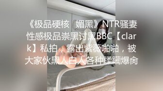 《极品硬核✿媚黑》NTR骚妻性感极品崇黑讨黑BBC【clark】私拍，露出紫薇啪啪，被大家伙黑人白人各种蹂躏爆肏