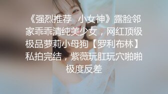 《强烈推荐✿小女神》露脸邻家乖乖清纯美少女，网红顶级极品萝莉小母狗【罗利布林】私拍完结，紫薇玩肛玩穴啪啪极度反差