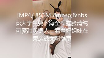 [MP4/ 851M]&nbsp;&nbsp;大学生要下海全程露脸清纯可爱甜美诱人，看着好姐妹在旁边被大哥爆草