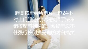 胖哥按摩会所电召一位24小时上门服务的少妇技师手法不错按摩前列腺的时候终于忍不住强行按倒扒光啪啪对白搞笑