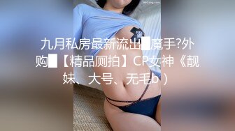 九月私房最新流出█魔手?外购█【精品厕拍】CP女神《靓妹、大号、无毛b）