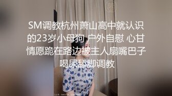 SM调教杭州萧山高中就认识的23岁小母狗 户外自慰 心甘情愿跪在路边被主人扇嘴巴子 喝尿舔脚调教