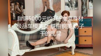 胖哥5000元约36F魔鬼身材极品车模美女 肤白貌美,奶子干的乱晃