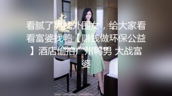 看腻了男找外围女，给大家看看富婆找鸭【赚钱做环保公益】酒店偷拍广州鸭男 大战富婆