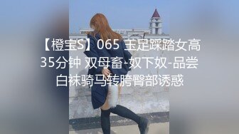 【橙宝S】065 玉足踩踏女高35分钟 双母畜-奴下奴-品尝白袜骑马转胯臀部诱惑