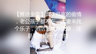 【推油少年】真实良家的偷情，老公孩子都不在，人妻来找个乐子，酒店里暧昧按摩，还是要被插一下才爽