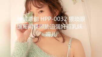 辣椒原创 HPP-0032 猥琐眼镜哥用裸照胁迫强奸巨乳妹-啤儿