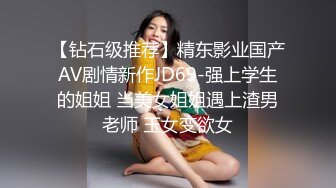 【钻石级推荐】精东影业国产AV剧情新作JD69-强上学生的姐姐 当美女姐姐遇上渣男老师 玉女变欲女