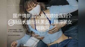 国产情景剧小发廊嫖妓遇到个极品长腿丝袜美女，操得美女啊啊叫