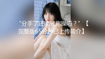 “分手了还能被你操吗？”【完整版65分钟已上传简介】