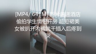 [MP4/ 641M] 新片速递酒店偷拍学生情侣开房 超短裙美女被扒开内裤就干插入后疼到哭