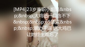 [MP4]23岁兼职小姐姐&nbsp;&nbsp;大鸡巴一口含不下&nbsp;&nbsp;69舔穴&nbsp;&nbsp;暴力干逼 这大鸡巴让她终生难忘了