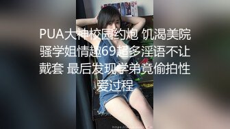 PUA大神校园约炮 饥渴美院骚学姐情趣69超多淫语不让戴套 最后发现学弟竟偷拍性爱过程