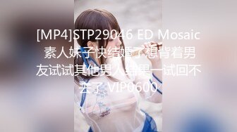 [MP4]STP29046 ED Mosaic 素人妹子快结婚了想背着男友试试其他男人结果一试回不去了 VIP0600