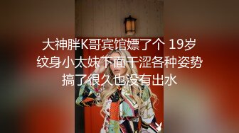 大神胖K哥宾馆嫖了个 19岁纹身小太妹下面干涩各种姿势搞了很久也没有出水