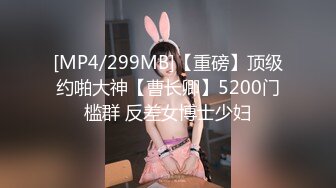 [MP4/299MB]【重磅】顶级约啪大神【曹长卿】5200门槛群 反差女博士少妇